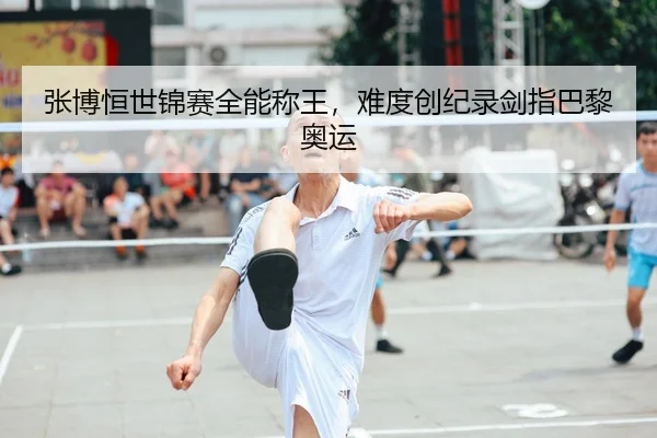 张博恒世锦赛全能称王，难度创纪录剑指巴黎奥运
