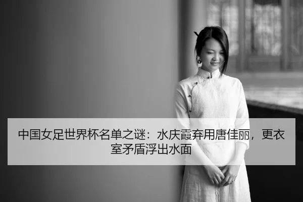 中国女足世界杯名单之谜：水庆霞弃用唐佳丽，更衣室矛盾浮出水面